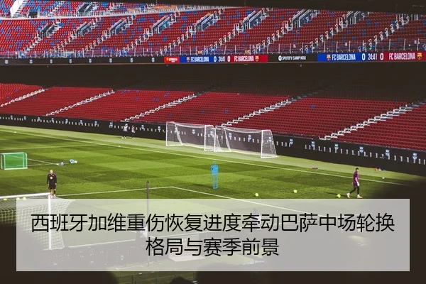 西班牙加维重伤恢复进度牵动巴萨中场轮换格局与赛季前景