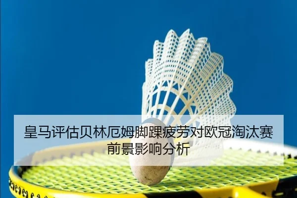 皇马评估贝林厄姆脚踝疲劳对欧冠淘汰赛前景影响分析