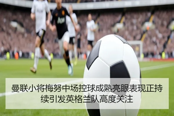 曼联小将梅努中场控球成熟亮眼表现正持续引发英格兰队高度关注