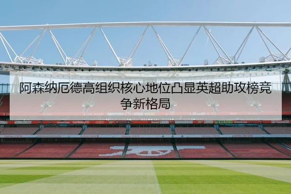 阿森纳厄德高组织核心地位凸显英超助攻榜竞争新格局