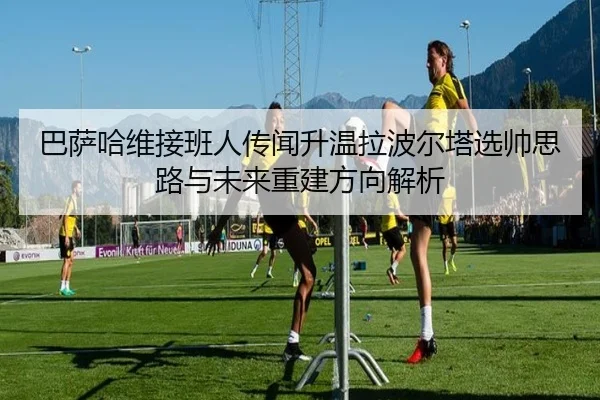 巴萨哈维接班人传闻升温拉波尔塔选帅思路与未来重建方向解析