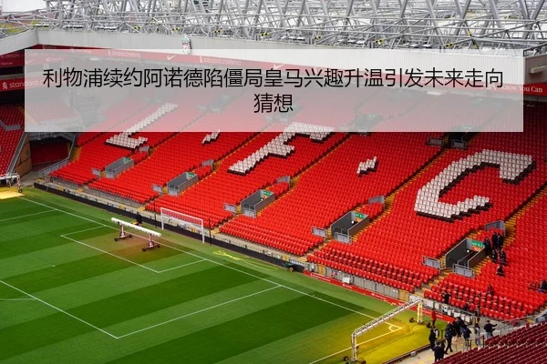 利物浦续约阿诺德陷僵局皇马兴趣升温引发未来走向猜想