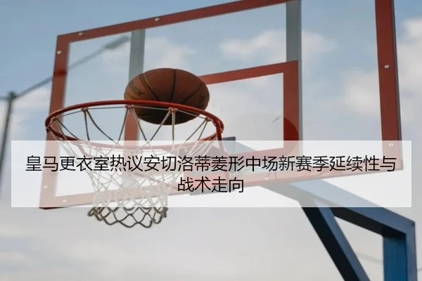 皇马更衣室热议安切洛蒂菱形中场新赛季延续性与战术走向