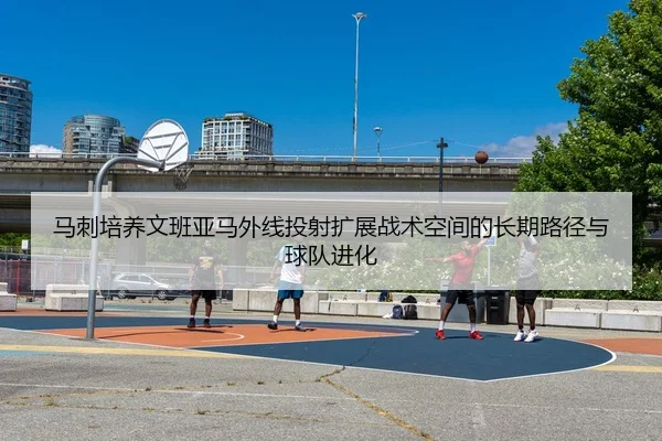 马刺培养文班亚马外线投射扩展战术空间的长期路径与球队进化